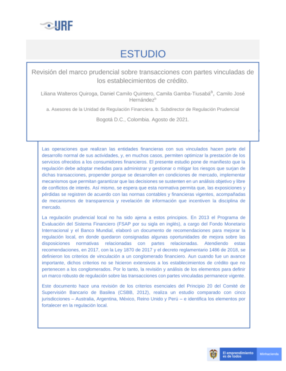 Las operaciones que realizan las entidades financieras con sus vinculados hacen parte del desarrollo normal de sus actividades, y, en muchos casos, permiten optimizar la prestación de los servicios ofrecidos a los consumidores financieros. El presente estudio pone de manifiesto que la regulación debe adoptar medidas para administrar y gestionar o mitigar los riesgos que surjan de dichas transacciones, propender porque se desarrollen en condiciones de mercado, implementar mecanismos que permitan garantizar que las decisiones se sustenten en un análisis objetivo y libre de conflictos de interés. Así mismo, se espera que esta normativa permita que, las exposiciones y pérdidas se registren de acuerdo con las normas contables y financieras vigentes, acompañadas de mecanismos de transparencia y revelación de información que incentiven la disciplina de mercado.